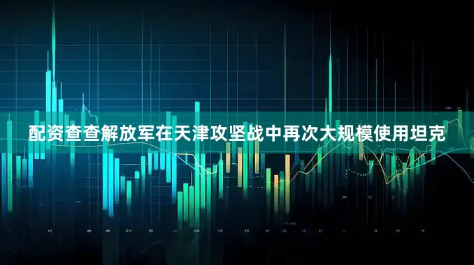 配资查查解放军在天津攻坚战中再次大规模使用坦克