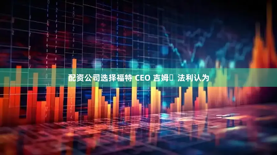 配资公司选择福特 CEO 吉姆・法利认为