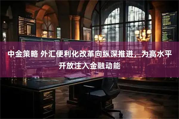 中金策略 外汇便利化改革向纵深推进，为高水平开放注入金融动能