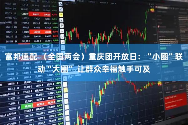 富邦速配 （全国两会）重庆团开放日：“小圈”联动“大圈” 让群众幸福触手可及