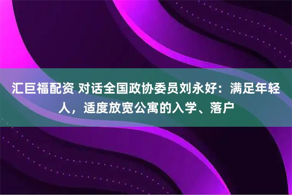 汇巨福配资 对话全国政协委员刘永好：满足年轻人，适度放宽公寓的入学、落户