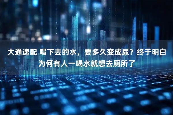 大通速配 喝下去的水，要多久变成尿？终于明白为何有人一喝水就想去厕所了