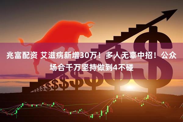 兆富配资 艾滋病新增30万！多人无辜中招！公众场合千万坚持做到4不碰