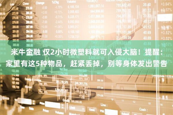 米牛金融 仅2小时微塑料就可入侵大脑！提醒：家里有这5种物品，赶紧丢掉，别等身体发出警告