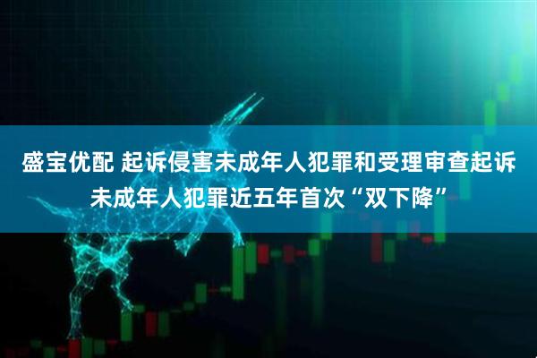 盛宝优配 起诉侵害未成年人犯罪和受理审查起诉未成年人犯罪近五年首次“双下降”