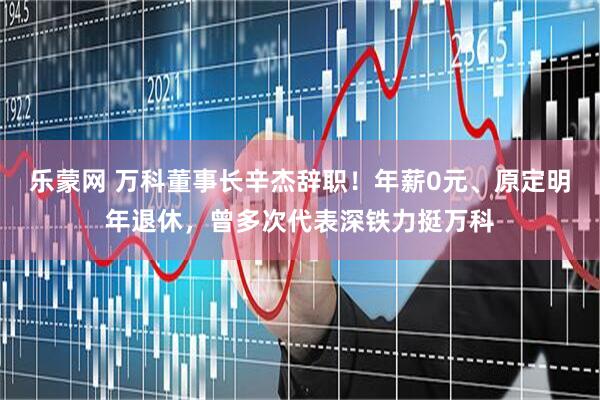 乐蒙网 万科董事长辛杰辞职！年薪0元、原定明年退休，曾多次代表深铁力挺万科