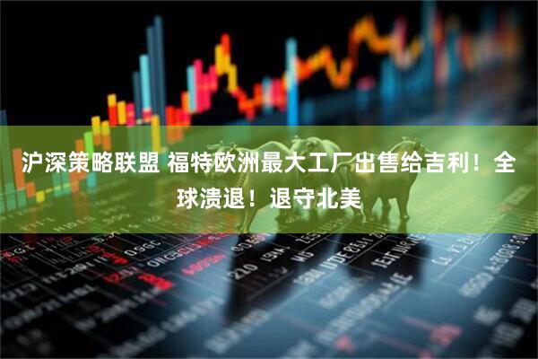 沪深策略联盟 福特欧洲最大工厂出售给吉利！全球溃退！退守北美