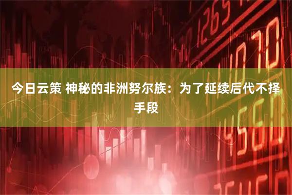 今日云策 神秘的非洲努尔族：为了延续后代不择手段