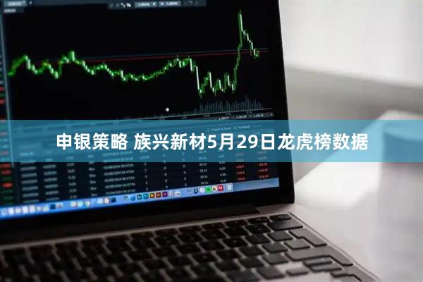 申银策略 族兴新材5月29日龙虎榜数据