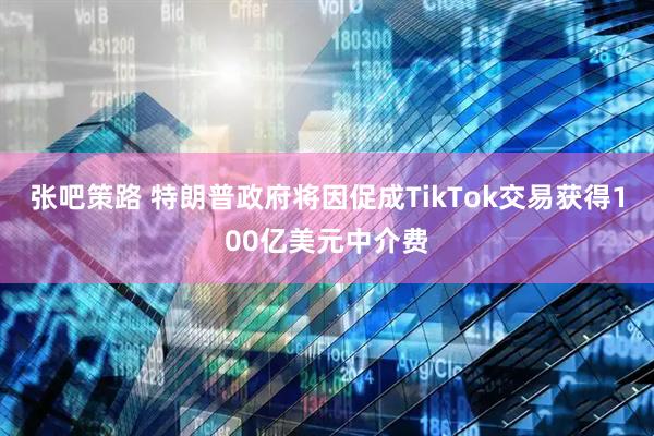 张吧策路 特朗普政府将因促成TikTok交易获得100亿美元中介费