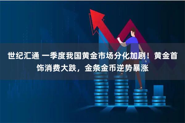 世纪汇通 一季度我国黄金市场分化加剧！黄金首饰消费大跌，金条金币逆势暴涨